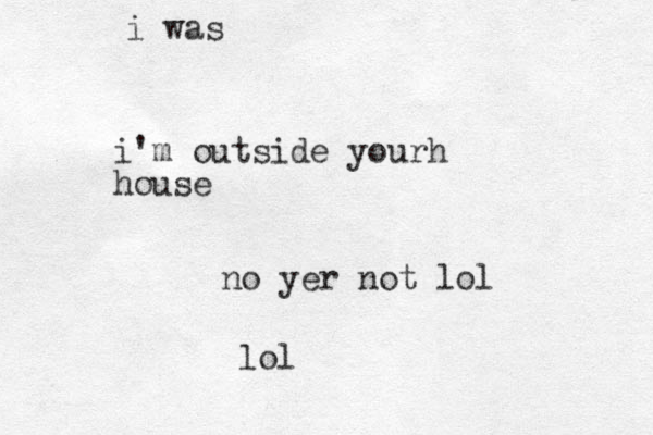 i'm outside yourh house no yer not lol lol i was