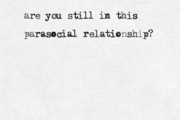 are you still in this parasocial relationship? 