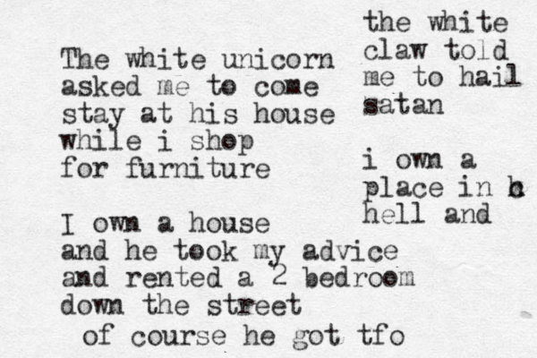 The white unicorn asked me to come stay at his house while i shop for furniture I own a house and he took my advice and rented a 2 bedroom down the street the white claw told me to hail satan i own a p lace in h x c hell and of course he got tfo