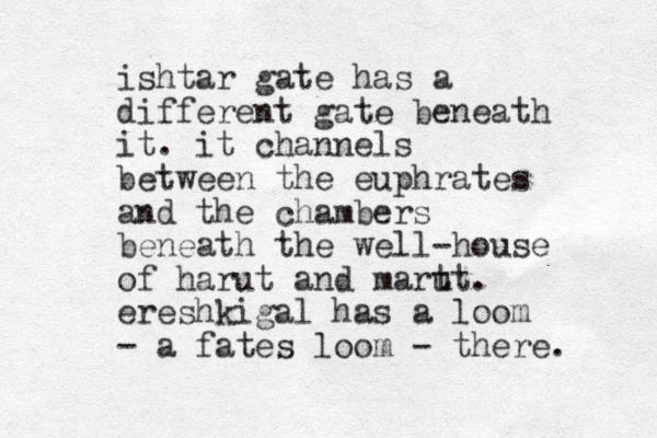 ishtar gate has a different gate beneath it. it channels between the euphrates and the chambers beneath the well-house of harut and mart ut. ereshkigal has a loom - a fates loom - there. 