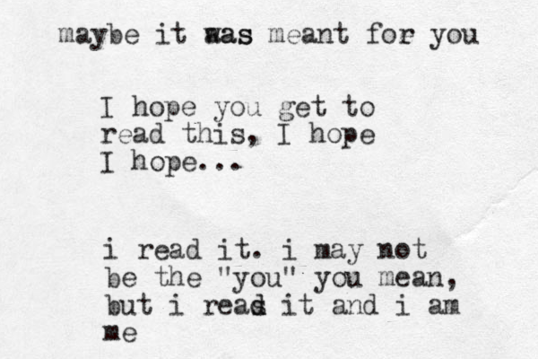 I hope you get to read this, I hope I hope... i read it. i may not be the "you" you mean, but i reas d d it and i am me maybe it aas was meant foe r you 