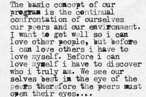 The basic concept of our program is the continual confrontation of ourselves our peers and our environment. I want to get well so i can love other people, but before i can love others i have to love myself. Before i can love myself i have to discover who i truly am. We see our selves best in the eye of the peers therefore the peers must open their eyes....