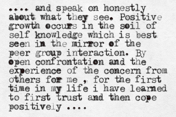 .... and speak on honestly about what they see. Positive growth occurs in the soil of self knowledge which is best seen in the mirror of the peer group interaction. By open confrontation and the experience of the concern from others for me , for the first time in my life i have learned to first trust and then cope positively . ...