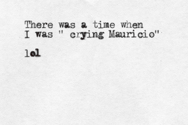 There was a time when I was " crying Mauricio" lol