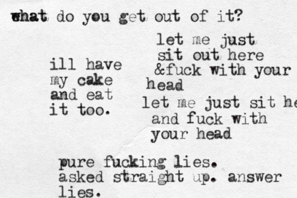 let me just sit out here &fuck with your ead h let me just sit her and fuck with your head ill have my cake and eat it too. pure fucking lies. asked straight up. answer lies. ehat what do you get out of it? 