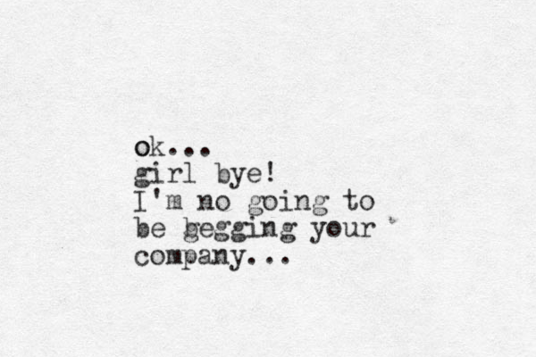 o ok... girl bye! I'm no going to be g begging your company...