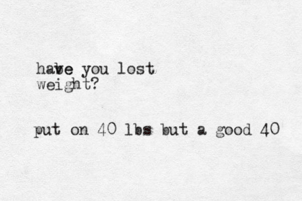 habe ve you lost weight? put on 40 lbs but a good 40 