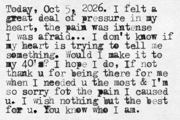 Today, Oct 5, 2026. I felt a great deal of pressure in my heart, the pain was intense I was afraid... I don't know if my heart is trying to tell me something. Would I make it to my 40's? I hope I do, If not thank u for being there for me when I needed u the most & I'm so sorry fot r the pain I caused u . I wish nothing but the best for u. . You know who I am.