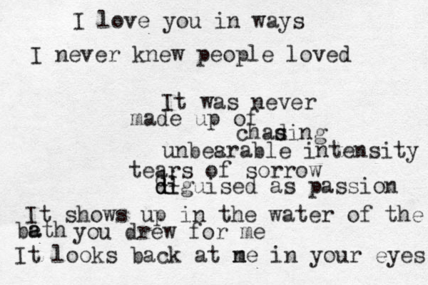 I love you in ways I never knew people loved It was never made up of chad s sing unbes arable intensity tears of sorrow di d d di iguised as passion It shows up in the water of the beth a a you drew for me It looks back at ne m in your eyes 