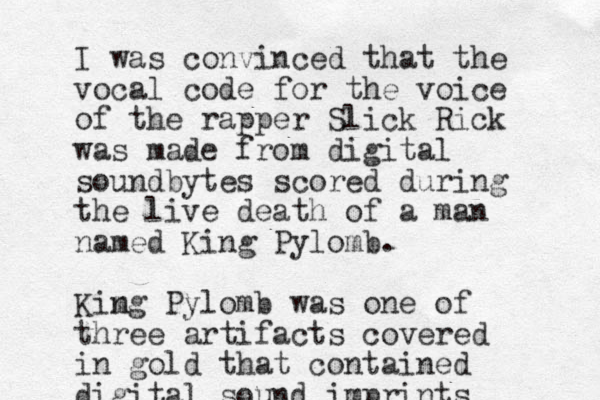 I was convinced that the vocal code for the voice of the rapper Slick Rick was made from digital soundbytes scored during the live death of a man named King Pylomb. Kimg n Pylomb was one of three artifacts covered in gold that contained digital sound imprints