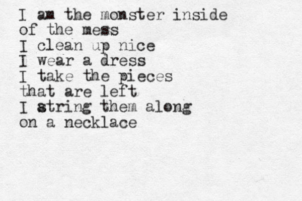 I am the monster inside of the mess I clean up nice I wear a dress I take the pieces that are left I atring s them along on a necklace