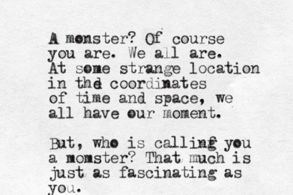 A monster ? Of course you are. We all are. At some strange location in thd e coordinates of time and space, we all have our moment. But, who is callinf g you a momster? That much is just as fascinating as you. 