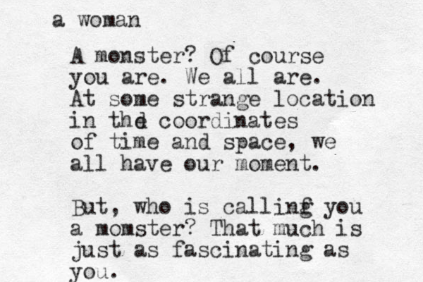 A monster ? Of course you are. We all are. At some strange location in thd e coordinates of time and space, we all have our moment. But, who is callinf g you a momster? That much is just as fascinating as you. a woman