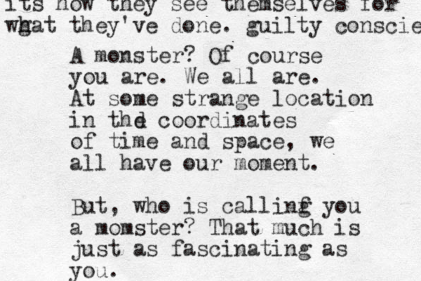 A monster ? Of course you are. We all are. At some strange location in thd e coordinates of time and space, we all have our moment. But, who is callinf g you a momster? That much is just as fascinating as you. its how they see themselves for wg h hat they've done. guilty conscien 