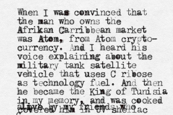 When I was convinced that the man who owns the Afrikan Carribbean market was Atom, from Atom crypto- currency. And I heard his voice explaining about the military tank satellite vehicle that uses C ribose as technology fuel. And then he became the King of Tunisia in my memory, and was cooked alove i ive by my friends who c covered him in UV shellac