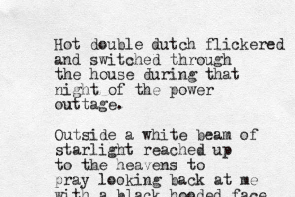 Hot double dutch flickered and switched through the house during that night of the power outtage. Outside a white beam of starlight reached up to the heavens to pray looking back at me with a black hooded face 