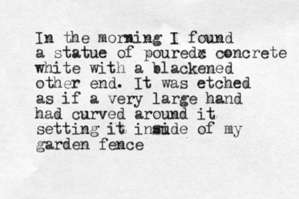 In the morning I found a statue of pouredc x concrete white with a blackened other end. It was etched as if a very large hand had curved around it setting it insude i of my garden fence