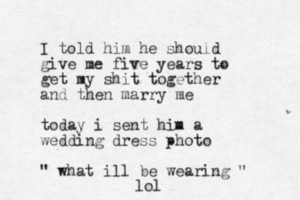 I told him he should give me five years to get my shit together and then marry me today i sent him a wedding dress photo " what ill be wearing " lol