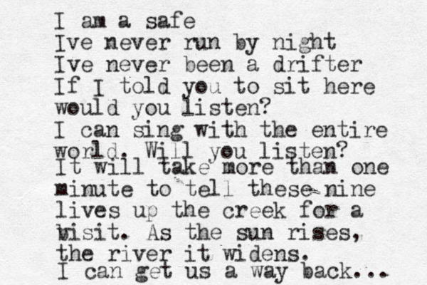I am a safe Ive never run by night Ive never been a drifter If I told you to sit here would you listen? I can sing with the entire world. Will you listen? It will take more than one minute to tell these nine lives up the creek for a bisit v . As the sun rises, the river it widens. I can get us a way back... 
