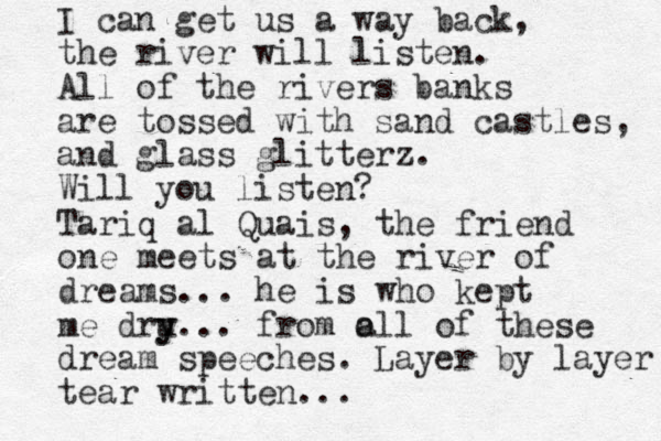 I can get us a way back, the river will listen. All of the rivers banks are tossed with sand castles, and glass glitterz . Will you listen? Tariq al Quais, the friend one meets at the river of dreams... he is who kept me dru y y. .. from o all of these dream speeches. Layer by layer tear written... 