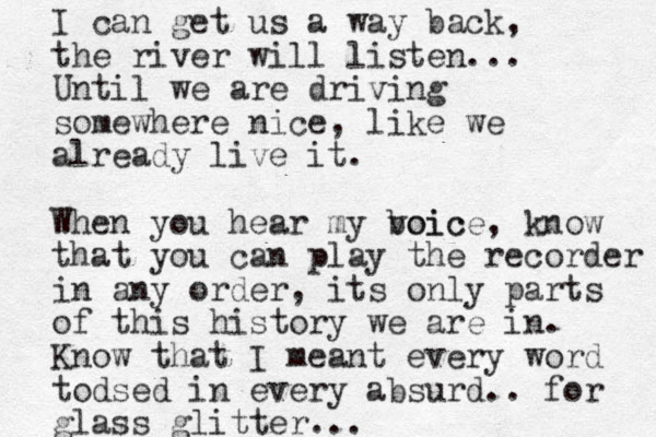 I can get us a way back, the river will listen... Until we are driving somewhere nice, like we already live it. When you hear my boic voice, know that you can play the recorder in any order, its only parts of this history we are in. Know that I meant e very word todsed in every absurd.. for glass glitter...