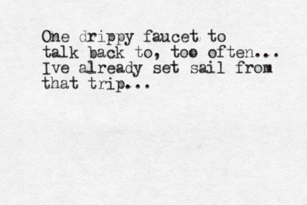 One drippy faucet to talk back to, too often... Ive already set sail from that trip...