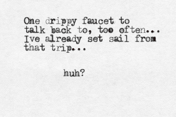 One drippy faucet to talk back to, too often... Ive already set sail from that trip... huh?