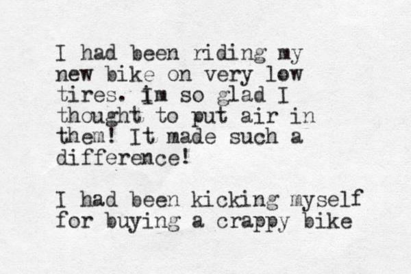 I had been riding my new bike on very low tires. i Im so glad I thought to put air in them! It made such a difference! I had been kicking myself for buying a crappy bike 