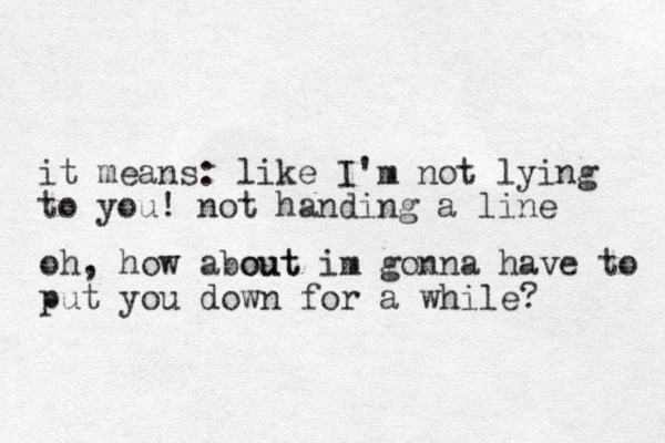 it means: like I'm not lying to you! not handing a line oh, how a out bout im gonna have to put you down for a while?