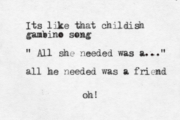 Its like that childish gambino song " All she needed was a..." all he needed was a friend oh!