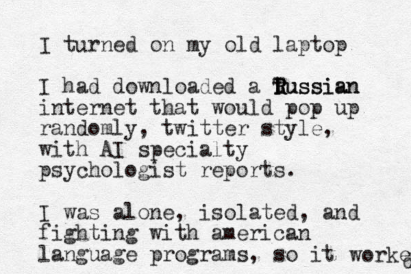 I turned on my old laptop I had downloaded a tussian R T R Russian internet that would pop up randomly, twitter style, with AI specialty psychologist reports. I was alone, isolated, and fighting with american language programs, so it worked d 