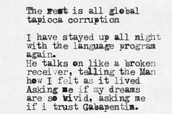 The rest is all global tapioca corruption I have stayed up all night with the language program again. He talks on like a broken receiver, telling the Man how I felt as it lived Asking me if my dreams are so bi vivid, asking me if i trust Gabapentin. 