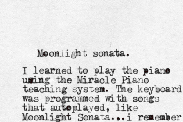 Moonlight sonata. I learned to play the piano using the Miracle Piano teaching system. The keyboard was programmed with songs that autoplayed, like Moonlight Sonata...i remember 
