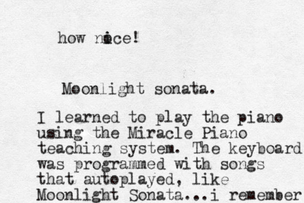 Moonlight sonata. I learned to play the piano using the Miracle Piano teaching system. The keyboard was programmed with songs that autoplayed, like Moonlight Sonata...i remember how no i ice!