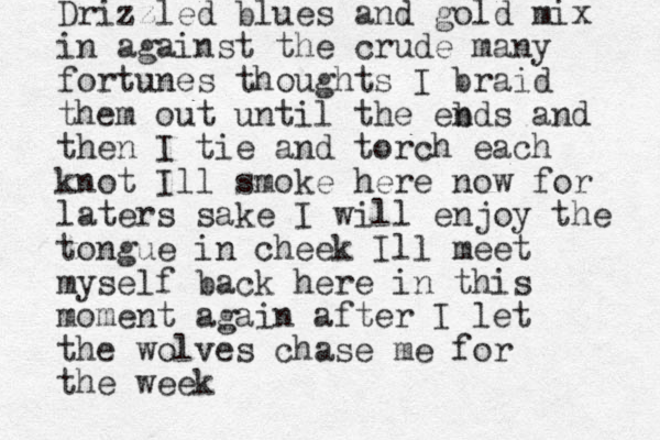 Drizzled blues and gold mix in against the crude many fortunes thoughts I braid them out until the eb nds and then I tie and torch each knot Ill smoke here now for laters sake I will enjoy the tongue in cheek Ill meet myself back here in this moment again after I let the wolves chase me for the week