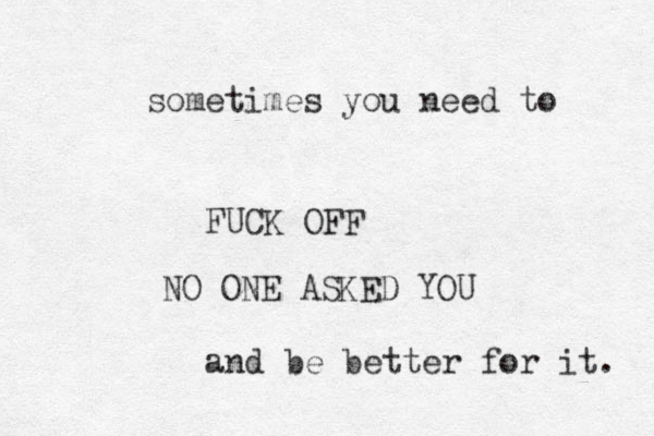 sometimes you need to FUCK OFF NO ONE ASKED YOU and be better for it. 