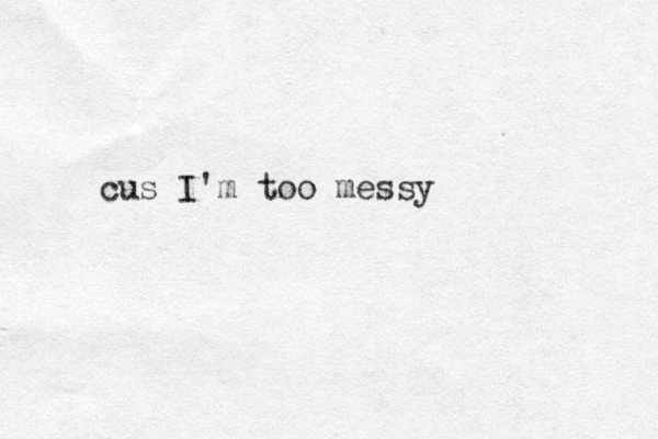 cus I'm too messy