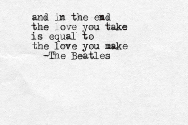 and in the end the love you take is equal to the love you make -The Beatles