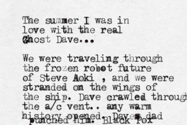 The summer I was in love with the real z Gh Ghost Dave... We were traveling through the frozen robot future of Steve Aoki , and we were stranded on the wings of the ship. Dave crawled through the a/c vent.. any warm history opened. Daves dad punched him. Black Pox
