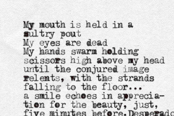 My mouth is held in a sultry pout My eyes are dead My hands swarm holding scissors high above my head until the conjured image relents, with the strands falling to the floor... a smile echoes in apprecia- tion for the beauty, just, five minutes before.Desperado 