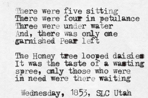 There were five sitting There were four in petulance Three were under water And, there was only one garnished Pear left The Honey tree looped daisies It was the taste of a wasting spree, only those who were in need were there waiting Wednesday, 1853, SLC Utah 