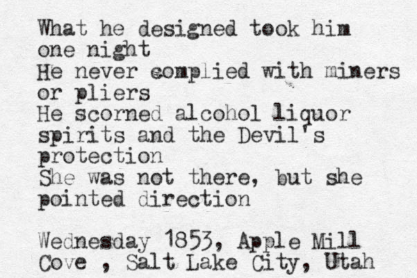 What he designed took him one night He never complied with miners or pliers He scorned alcohol liquor spirits and the Devil's protection She was not there, but she pointed direction Wednesday 1853, Apple Mill Cove , Salt Lake City, Utah 