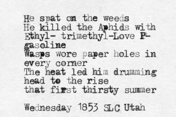 He spat on the weeds He killed the Aphids with Ethyl- trimethyl-Love P- gasoline Wasps wore paper holes in every corner The heat led him drumming head to the rise that first thirsty summer Wednesday 1853 SLC Utah 