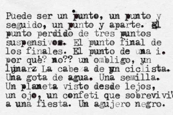 . . . Puede ser un punto, un punto y seguido , un punto y aparte. e E El punto perdido de tres puntos suspensivos . . El punto final de los finales . El punto de una i. por que '? no?? un ombligo, y un lj unar z . La cabeza de y un ciclista . Una gota de agua . Una semilla. Un planeta visto desde lejos, un ojo, un confeti que sobrevivio ' a una fiesta . Un agujero negro. 