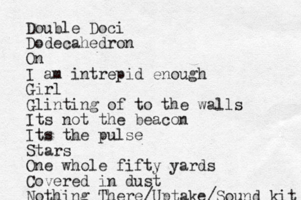 Double Doci Dodecahedron On I am intrepid enough Girl Glinting of to the walls Its not the beacon Its the pulse Stars One whole fifty yards Covered in dust Nothing There/Uptake/Sound kit 