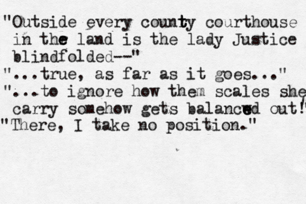 "Outside every counry t t t courthouse in thr e e e land is the lady Justice blindfolded--" "...true, as far a s it goes..." "...to ignore how them scales she carry somehow gets balancwd e e e out!" " " " "There, I take no position."