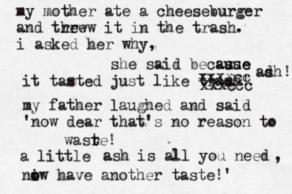 my mother ate a cheeseburger and trew hrew it in the trash . i asked her why, she said becasue ause it tasted just like trash! my father laughed and said 'now dear that's no reason to wasr te! a little xxxccc xxxxcc adh s ! ash is all you need , niw o o have another taste!