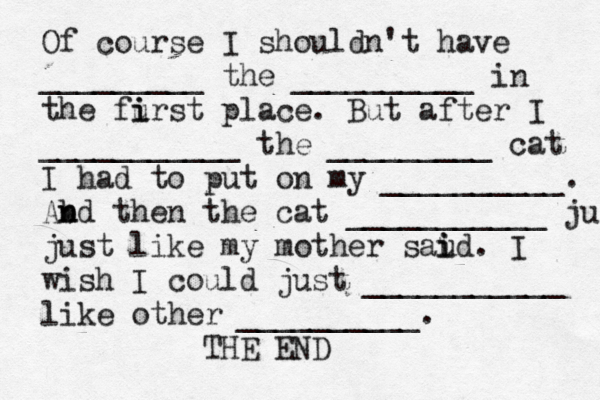 Of course I shouldn't have _________ the __________ in the furst i i place. But after I ___________ the _________ cat I had to put on my __________. Abd n n then the cat ___________ ju just like my mother saud i i . I wish I could just ___________ like other __________. THE EN