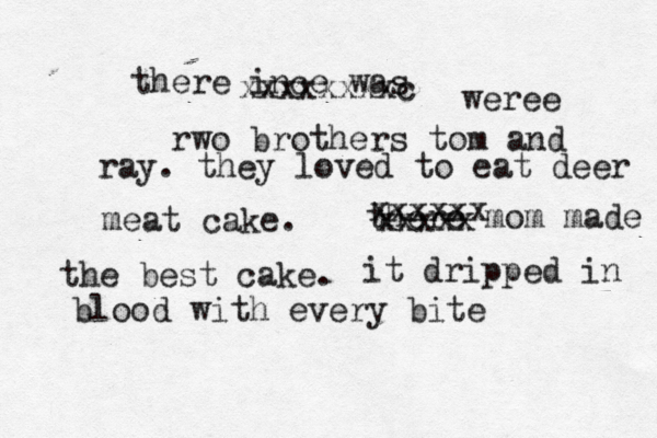 there ince was xxxxxxxxc weree rwo brothers tom and ray. they loved to eat deer meat cake. there mom made the best cake. xxxxxx xxxxx it dripped in blood with every bit