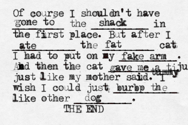 Of course I shouldn't have _________ the __________ in the furst i i place. But after I ___________ the _________ cat I had to put on my __________. Abd n n then the cat ___________ ju just like my mother saud i i . I wish I could just ___________ like other __________. THE E gone to shack ate fat fake arm gave me a ti tummy burbp the do